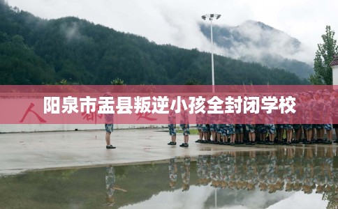 阳泉市盂县叛逆小孩全封闭学校