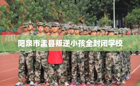 阳泉市盂县叛逆小孩全封闭学校