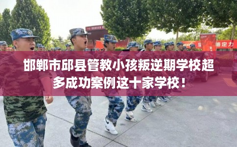 邯郸市邱县管教小孩叛逆期学校超多成功案例这十家学校！