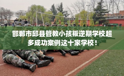 邯郸市邱县管教小孩叛逆期学校超多成功案例这十家学校！