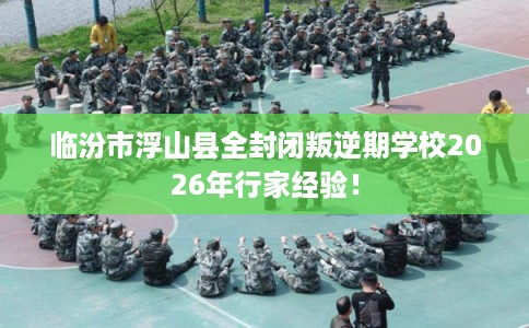 临汾市浮山县全封闭叛逆期学校2026年行家经验！