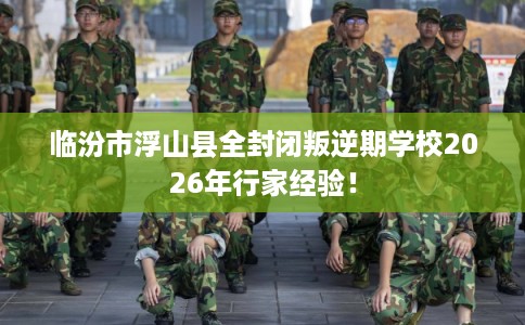 临汾市浮山县全封闭叛逆期学校2026年行家经验！