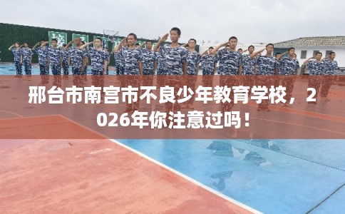 邢台市南宫市不良少年教育学校,2026年你注意过吗! 邢台市南宫市不良少年教育学校,2026年你注意过吗!