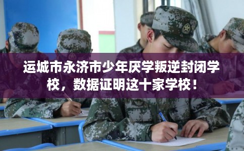 运城市永济市少年厌学叛逆封闭学校，数据证明这十家学校！