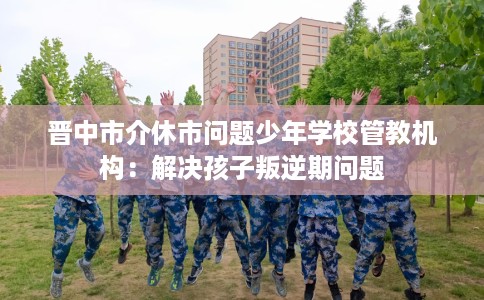 晋中市介休市问题少年学校管教机构:解决孩子叛逆期问题 晋中市介休市问题少年学校管教机构:解决孩子叛逆期问题