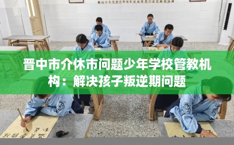 晋中市介休市问题少年学校管教机构:解决孩子叛逆期问题