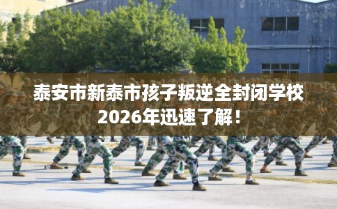 泰安市新泰市孩子叛逆全封闭学校2026年迅速了解!
