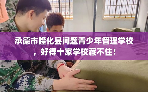 承德市隆化县问题青少年管理学校，好得十家学校藏不住！