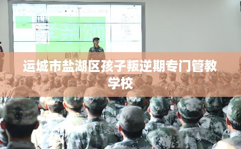 运城市盐湖区孩子叛逆期专门管教学校 运城市盐湖区孩子叛逆期专门管教学校