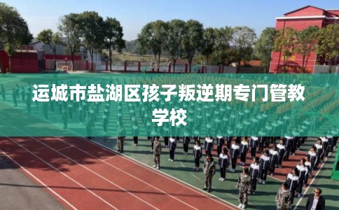 运城市盐湖区孩子叛逆期专门管教学校 运城市盐湖区孩子叛逆期专门管教学校