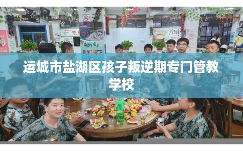 运城市盐湖区孩子叛逆期专门管教学校 运城市盐湖区孩子叛逆期专门管教学校