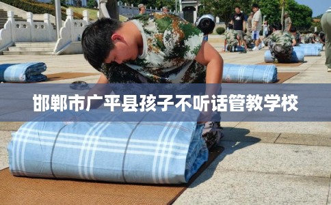 邯郸市广平县孩子不听话管教学校 邯郸市广平县孩子不听话管教学校