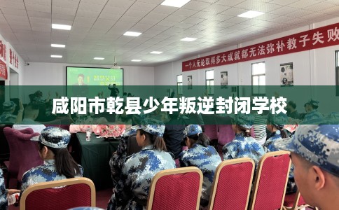 咸阳市乾县少年叛逆封闭学校