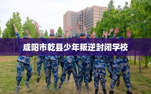 咸阳市乾县少年叛逆封闭学校