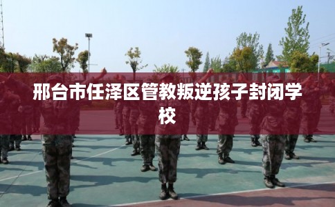 邢台市任泽区管教叛逆孩子封闭学校