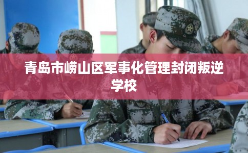 青岛市崂山区军事化管理封闭叛逆学校