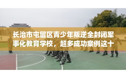 长治市屯留区青少年叛逆全封闭军事化教育学校，超多成功案例这十家学校！