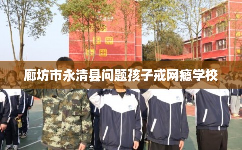 廊坊市永清县问题孩子戒网瘾学校