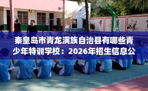 秦皇岛市青龙满族自治县有哪些青少年特训学校：2026年招生信息公布