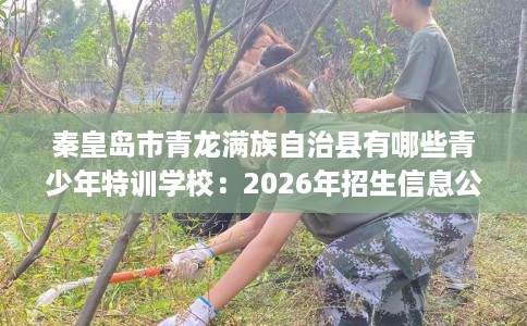 秦皇岛市青龙满族自治县有哪些青少年特训学校：2026年招生信息公布