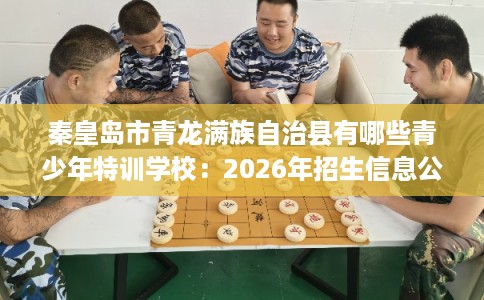 秦皇岛市青龙满族自治县有哪些青少年特训学校:2026年招生信息公布