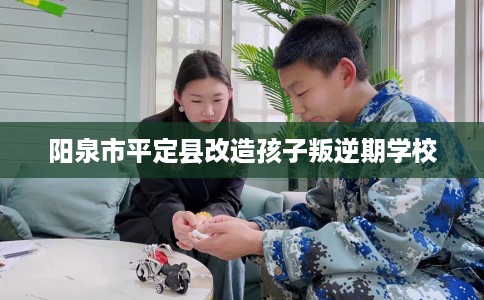 阳泉市平定县改造孩子叛逆期学校