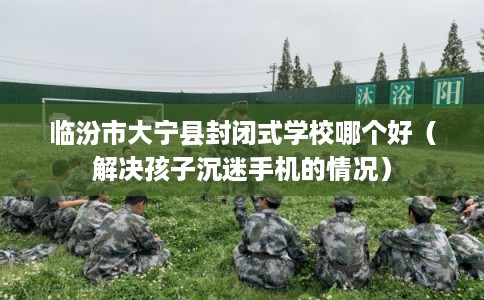 临汾市大宁县封闭式学校哪个好（解决孩子沉迷手机的情况）