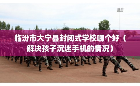 临汾市大宁县封闭式学校哪个好（解决孩子沉迷手机的情况）