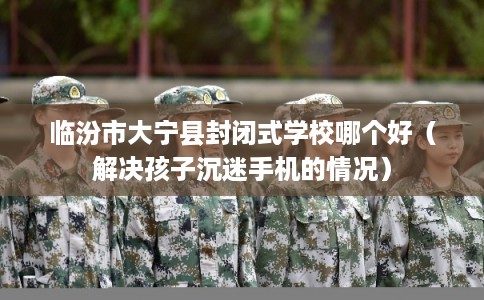 临汾市大宁县封闭式学校哪个好（解决孩子沉迷手机的情况）