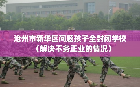 沧州市新华区问题孩子全封闭学校(解决不务正业的情况)