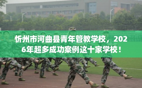 忻州市河曲县青年管教学校,2026年超多成功案例这十家学校!