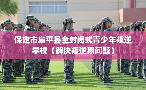 保定市阜平县全封闭式青少年叛逆学校(解决叛逆期问题) 保定市阜平县全封闭式青少年叛逆学校(解决叛逆期问题)