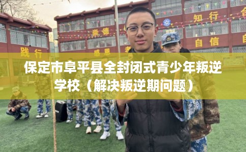 保定市阜平县全封闭式青少年叛逆学校（解决叛逆期问题）