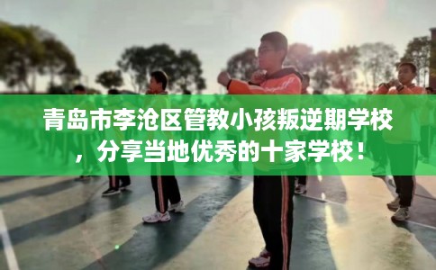 青岛市李沧区管教小孩叛逆期学校,分享当地优秀的十家学校! 青岛市李沧区管教小孩叛逆期学校,分享当地优秀的十家学校!