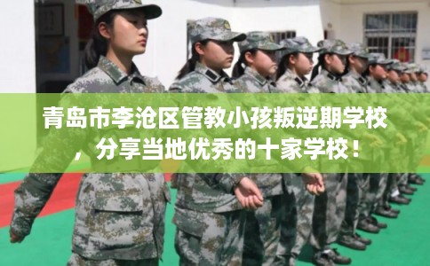青岛市李沧区管教小孩叛逆期学校,分享当地优秀的十家学校! 青岛市李沧区管教小孩叛逆期学校,分享当地优秀的十家学校!