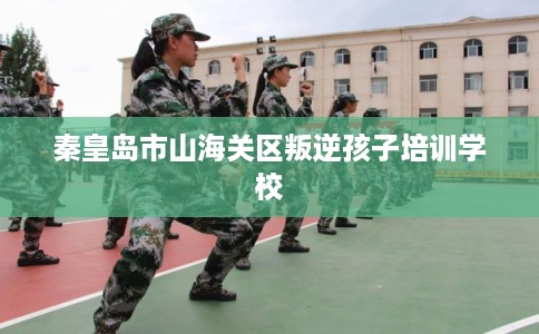 秦皇岛市山海关区叛逆孩子培训学校