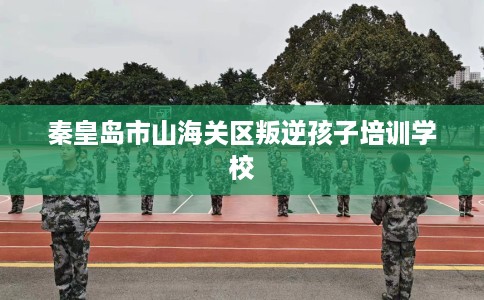 秦皇岛市山海关区叛逆孩子培训学校