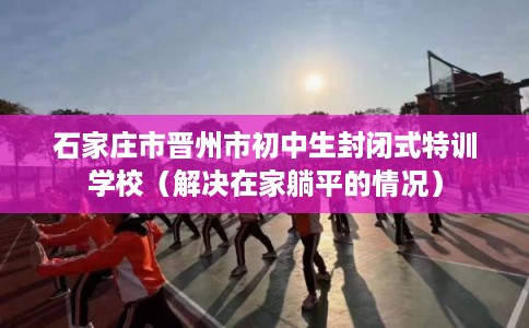 石家庄市晋州市初中生封闭式特训学校(解决在家躺平的情况) 石家庄市晋州市初中生封闭式特训学校(解决在家躺平的情况)