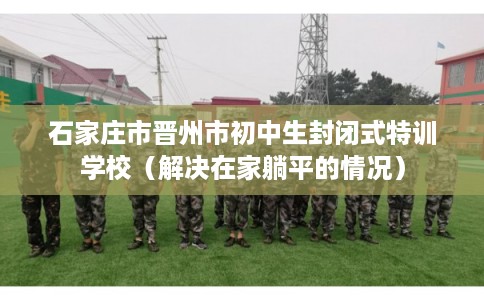 石家庄市晋州市初中生封闭式特训学校(解决在家躺平的情况) 石家庄市晋州市初中生封闭式特训学校(解决在家躺平的情况)