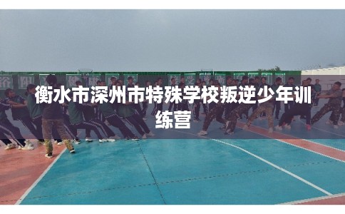 衡水市深州市特殊学校叛逆少年训练营 衡水市深州市特殊学校叛逆少年训练营