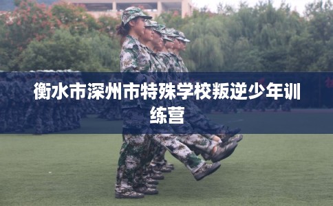 衡水市深州市特殊学校叛逆少年训练营 衡水市深州市特殊学校叛逆少年训练营