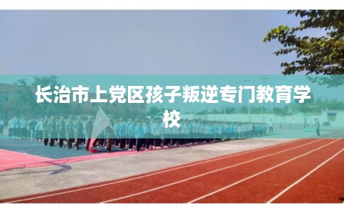 长治市上党区孩子叛逆专门教育学校