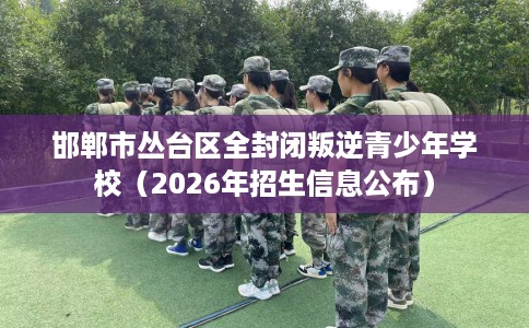 邯郸市丛台区全封闭叛逆青少年学校（2026年招生信息公布）