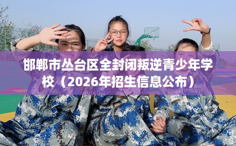 邯郸市丛台区全封闭叛逆青少年学校(2026年招生信息公布)