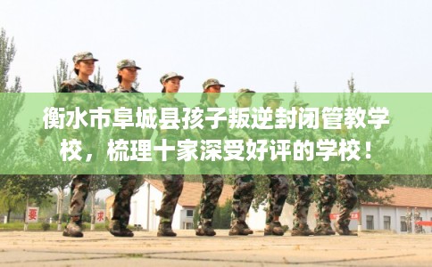 衡水市阜城县孩子叛逆封闭管教学校,梳理十家深受好评的学校! 衡水市阜城县孩子叛逆封闭管教学校,梳理十家深受好评的学校!