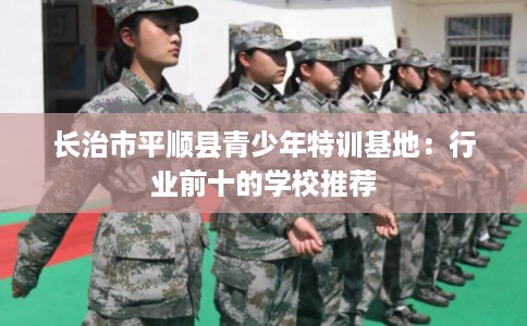 长治市平顺县青少年特训基地:行业前十的学校推荐 长治市平顺县青少年特训基地:行业前十的学校推荐