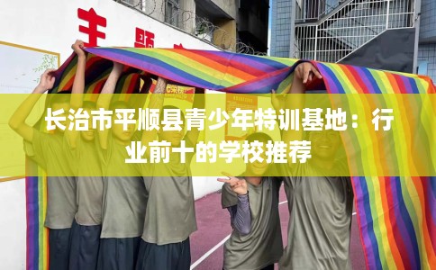 长治市平顺县青少年特训基地:行业前十的学校推荐 长治市平顺县青少年特训基地:行业前十的学校推荐