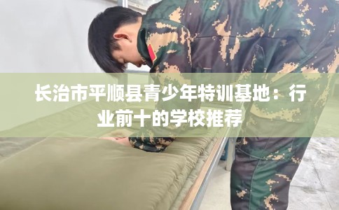 长治市平顺县青少年特训基地:行业前十的学校推荐 长治市平顺县青少年特训基地:行业前十的学校推荐
