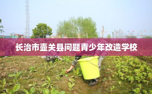 长治市壶关县问题青少年改造学校 长治市壶关县问题青少年改造学校