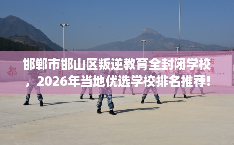 邯郸市邯山区叛逆教育全封闭学校,2026年当地优选学校排名推荐! 邯郸市邯山区叛逆教育全封闭学校,2026年当地优选学校排名推荐!
